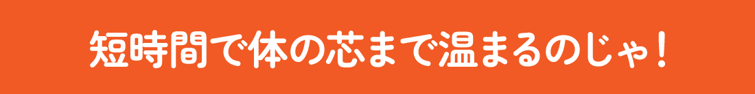 短時間で体の芯まで温まるのじゃ！