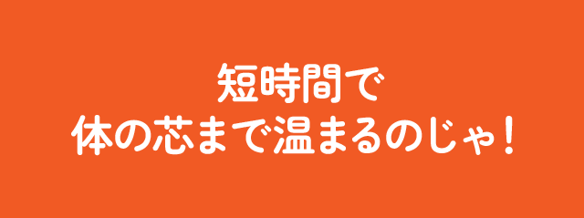 短時間で体の芯まで温まるのじゃ！