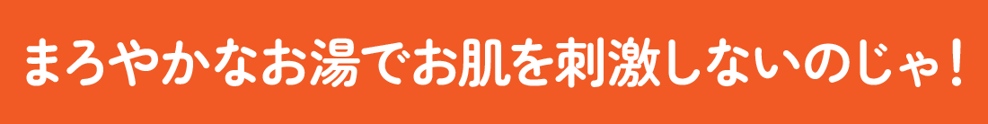 まろやかなお湯でお肌を刺激しないのじゃ！