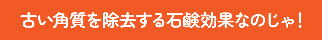 古い角質を除去する石鹸効果なのじゃ！