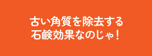 古い角質を除去する石鹸効果なのじゃ！